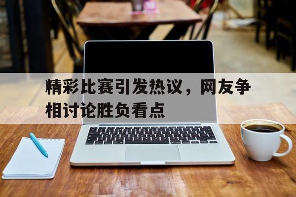 精彩比赛引发热议，网友争相讨论胜负看点