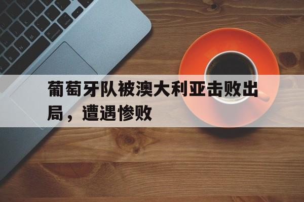 葡萄牙队被澳大利亚击败出局，遭遇惨败